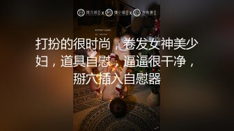 打扮的很时尚，卷发女神美少妇，道具自慰，逼逼很干净，掰穴插入自慰器