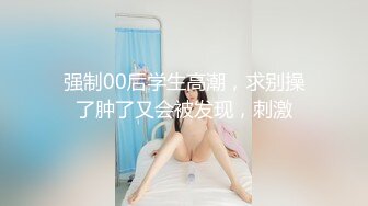 强制00后学生高潮，求别操了肿了又会被发现，刺激