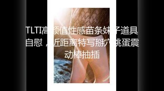 TLTI高颜值性感苗条妹子道具自慰，近距离特写掰穴跳蛋震动棒抽插