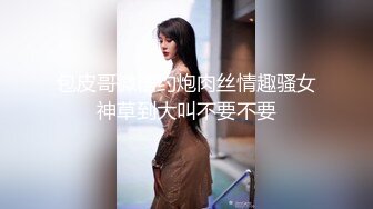 包皮哥微信约炮肉丝情趣骚女神草到大叫不要不要