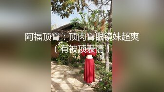 阿福顶臀：顶肉臀眼镜妹超爽（有被顶表情）