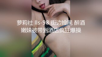 萝莉社 lls-98 街边捡屍 醉酒嫩妹被带到酒店疯狂爆操