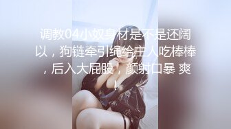 调教04小奴身材是不是还阔以，狗链牵引绳给主人吃棒棒，后入大屁股，颜射口暴 爽！