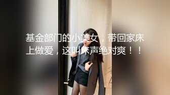 基金部门的小美女，带回家床上做爱，这叫床声绝对爽！！