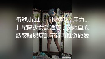 番號xh11：「快操我…用力…」尾隨少女到酒店，讓她自慰誘惑騷屄癢到不行再推倒做愛