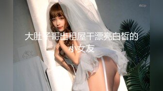 大肚子哥出租屋干漂亮白皙的小女友