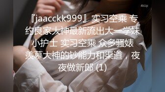 『jaacckk999』实习空乘 专约良家大神最新流出大一学妹 小护士 实习空乘 众多骚婊 羡慕大神的钞能力和渠道，夜夜做新郎 (1)