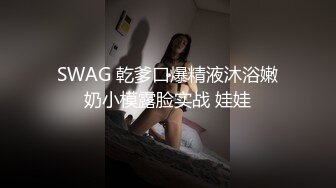 SWAG 乾爹口爆精液沐浴嫩奶小模露脸实战 娃娃