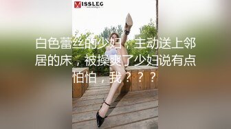 白色蕾丝的少妇，主动送上邻居的床，被操爽了少妇说有点怕怕，我？？？