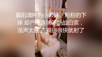 襄阳清纯的小师妹、粉粉的下体 却产生连绵不绝的白浆，淫声太骚了 搞得很快就射了！