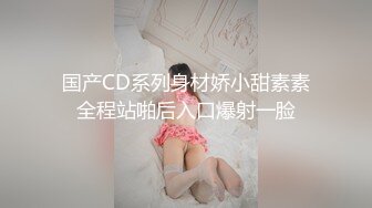 国产CD系列身材娇小甜素素全程站啪后入口爆射一脸