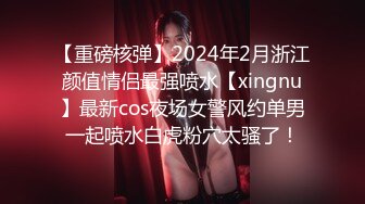 【重磅核弹】2024年2月浙江颜值情侣最强喷水【xingnu】最新cos夜场女警风约单男一起喷水白虎粉穴太骚了！