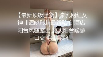 【最新顶级骚货】豪乳网红女神『谭晓彤』最新私拍 酒店阳台风骚露出 露天阳台跪舔口交 完美露脸