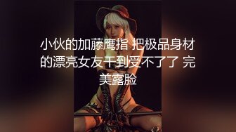 小伙的加藤鹰指 把极品身材的漂亮女友干到受不了了 完美露脸