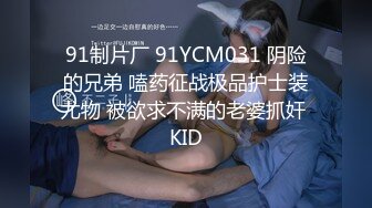 91制片厂 91YCM031 阴险的兄弟 嗑药征战极品护士装尤物 被欲求不满的老婆抓奸 KID