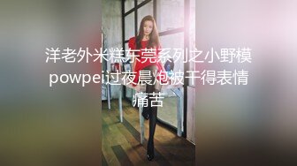 洋老外米糕东莞系列之小野模powpei过夜晨炮被干得表情痛苦