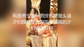 私密养生会所男技师给馒头逼少妇按摩推油双指抠逼搞的少妇痉挛好爽