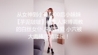 从女神到小母狗00后小妹妹〖芋泥啵啵〗被主人束缚调教的白丝女仆 深喉口爱 小穴被大肉棒尽情蹂躏！