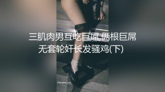 三肌肉男互吃巨屌,俩根巨屌无套轮奸长发骚鸡(下) 