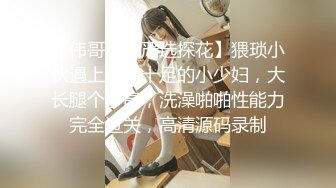 【伟哥会所严选探花】猥琐小伙遇上攻气十足的小少妇，大长腿个子高，洗澡啪啪性能力完全过关，高清源码录制