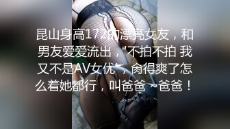 昆山身高172的漂亮女友，和男友爱爱流出，'不拍不拍 我又不是AV女优'，肏得爽了怎么着她都行，叫爸爸 ~爸爸！