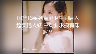 国产TS系列直男卫生间后入超美艳人妖 主动要求摸着咪咪艹