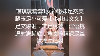 琪琪玩套套1女神嫩妹足交美腿玉足小可爱【小琪琪文文】足交爆射，美足诱惑！淫语挑逗射满脚底，龟责榨精裸足丝袜推油精射