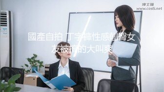 國產自拍 丁字褲性感翹臀女友被搞的大叫爽