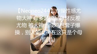 【Neoneo244】专操性感尤物大神 众多超极品身材反差尤物 被大神当成鸡巴套子爆操，别人的女神在这只是个母狗 (1)