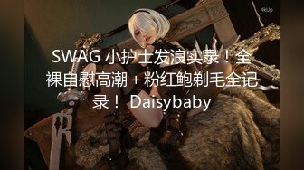 SWAG 小护士发浪实录！全裸自慰高潮＋粉红鲍剃毛全记录！ Daisybaby