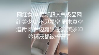 网红女神 最新超人气极品网红美少女 不见星空 周末真空逛街 阳台边露出性爱 美妙呻吟精液都被榨干了