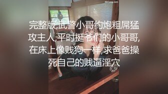 完整版,武警小哥约炮粗屌猛攻主人,平时挺爷们的小哥哥,在床上像贱狗一样,求爸爸操死自己的贱逼淫穴