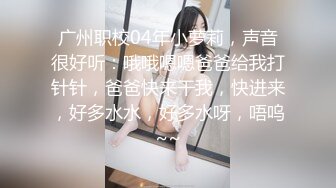 广州职校04年小萝莉，声音很好听：哦哦嗯嗯爸爸给我打针针，爸爸快来干我，快进来，好多水水，好多水呀，唔呜~~