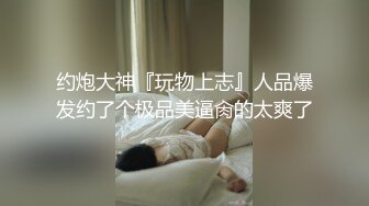 约炮大神『玩物上志』人品爆发约了个极品美逼肏的太爽了