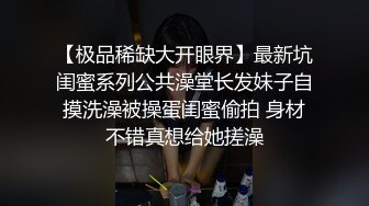 【极品稀缺大开眼界】最新坑闺蜜系列公共澡堂长发妹子自摸洗澡被操蛋闺蜜偷拍 身材不错真想给她搓澡