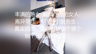 丰满的熟女-被情伤过的女人-离异带娃，KTV勾引服务生，真实自然，这身材撩哪个哪个倒下在骚逼怀抱里！