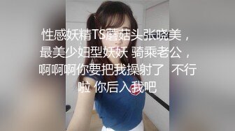 性感妖精TS蘑菇头张晓美，最美少妇型妖妖 骑乘老公，啊啊啊你要把我操射了  不行啦 你后入我吧