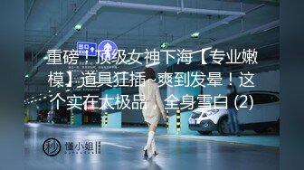 重磅！顶级女神下海【专业嫩模】道具狂插~爽到发晕！这个实在太极品，全身雪白 (2)