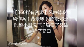 【360稀有资源】风声鹤唳顶风作案（背景床）偷情少妇和时髦小哥洗干净后口了又插 插了又口