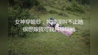 女神穿婚纱，挨操淫叫不止她很想嫁我可我只想操她