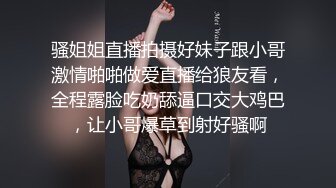 骚姐姐直播拍摄好妹子跟小哥激情啪啪做爱直播给狼友看，全程露脸吃奶舔逼口交大鸡巴，让小哥爆草到射好骚啊