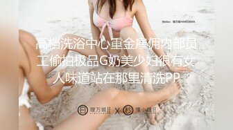 高档洗浴中心重金雇佣内部员工偷拍极品G奶美少妇很有女人味道站在那里清洗PP