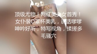 顶级尤物！网红美少女首秀！女仆装D罩杯美乳，说话嗲嗲呻吟好听，特写视角，揉搓多毛骚穴