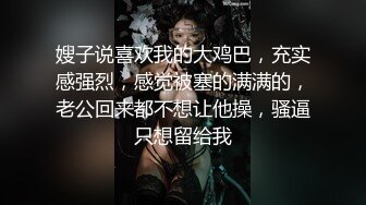 嫂子说喜欢我的大鸡巴，充实感强烈，感觉被塞的满满的，老公回来都不想让他操，骚逼只想留给我