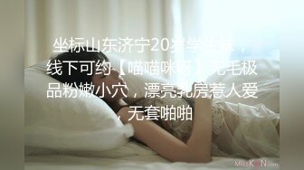 坐标山东济宁20岁学生妹，线下可约【喵喵咪呀】无毛极品粉嫩小穴，漂亮乳房惹人爱，无套啪啪