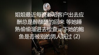 姐姐最近每晚都陪客户出去应酬总是醉醺醺的回来 等她睡熟偷偷溜进去检查一下她的鲍鱼是否被别的男人玩过 (2)