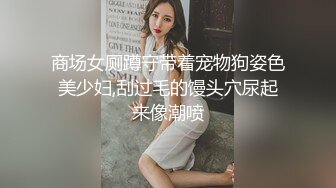 商场女厕蹲守带着宠物狗姿色美少妇,刮过毛的馒头穴尿起来像潮喷