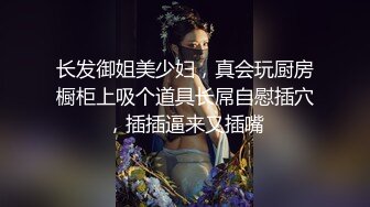 长发御姐美少妇，真会玩厨房橱柜上吸个道具长屌自慰插穴，插插逼来又插嘴