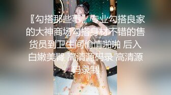 〖勾搭那些事〗专业勾搭良家的大神商场勾搭身材不错的售货员到卫生间偷情啪啪 后入白嫩美臀 高清源码录 高清源码录制