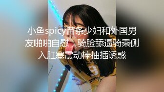 小鱼spicy苗条少妇和外国男友啪啪自慰，骑脸舔逼骑乘侧入肛塞震动棒抽插诱惑